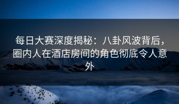 每日大赛深度揭秘：八卦风波背后，圈内人在酒店房间的角色彻底令人意外