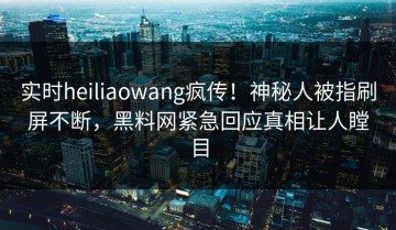 实时heiliaowang疯传！神秘人被指刷屏不断，黑料网紧急回应真相让人瞠目