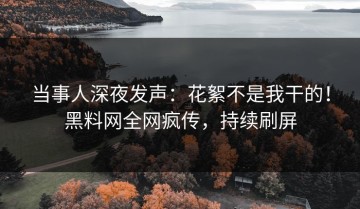 当事人深夜发声：花絮不是我干的！黑料网全网疯传，持续刷屏