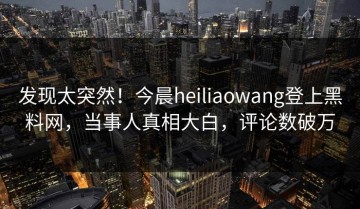 发现太突然！今晨heiliaowang登上黑料网，当事人真相大白，评论数破万