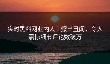 实时黑料网业内人士爆出丑闻，令人震惊细节评论数破万