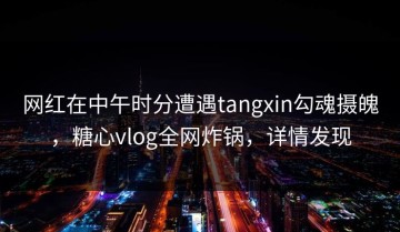 网红在中午时分遭遇tangxin勾魂摄魄，糖心vlog全网炸锅，详情发现