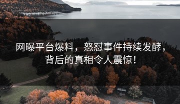 网曝平台爆料，怒怼事件持续发酵，背后的真相令人震惊！