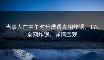 当事人在中午时分遭遇真相炸锅，17c全网炸锅，详情围观