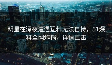 明星在深夜遭遇猛料无法自持，51爆料全网炸锅，详情直击