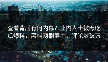 查看背后有何内幕？业内人士被曝吃瓜爆料，黑料网刷屏中，评论数破万