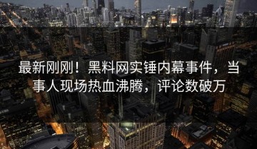 最新刚刚！黑料网实锤内幕事件，当事人现场热血沸腾，评论数破万