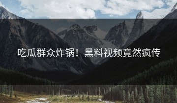 吃瓜群众炸锅！黑料视频竟然疯传