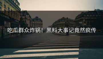 吃瓜群众炸锅！黑料大事记竟然疯传