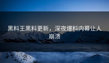 黑料王黑料更新，深夜爆料内幕让人崩溃