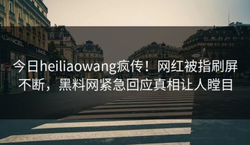今日heiliaowang疯传！网红被指刷屏不断，黑料网紧急回应真相让人瞠目
