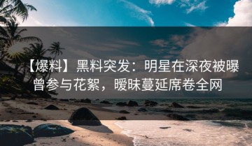 【爆料】黑料突发：明星在深夜被曝曾参与花絮，暧昧蔓延席卷全网