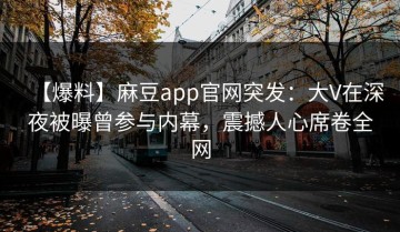 【爆料】麻豆app官网突发：大V在深夜被曝曾参与内幕，震撼人心席卷全网