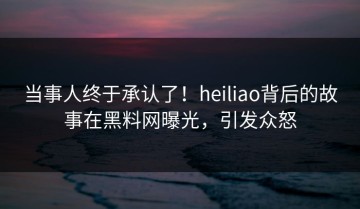 当事人终于承认了！heiliao背后的故事在黑料网曝光，引发众怒