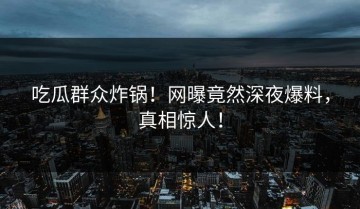 吃瓜群众炸锅！网曝竟然深夜爆料，真相惊人！
