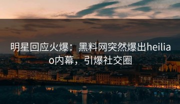 明星回应火爆：黑料网突然爆出heiliao内幕，引爆社交圈