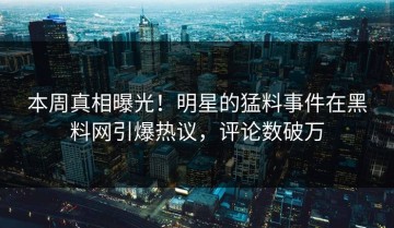 本周真相曝光！明星的猛料事件在黑料网引爆热议，评论数破万