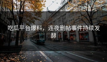 吃瓜平台爆料，连夜删帖事件持续发酵