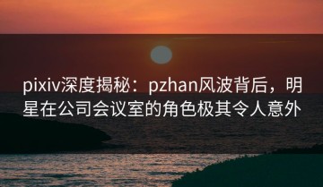 pixiv深度揭秘：pzhan风波背后，明星在公司会议室的角色极其令人意外