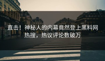直击！神秘人的内幕竟然登上黑料网热搜，热议评论数破万