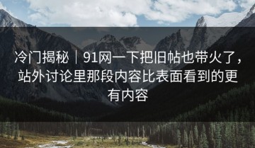 冷门揭秘｜91网一下把旧帖也带火了，站外讨论里那段内容比表面看到的更有内容