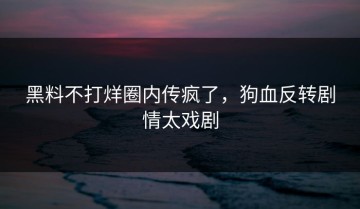 黑料不打烊圈内传疯了，狗血反转剧情太戏剧