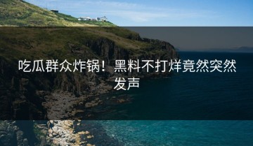 吃瓜群众炸锅！黑料不打烊竟然突然发声