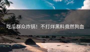吃瓜群众炸锅！不打烊黑料竟然狗血