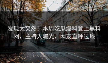 发现太突然！本周吃瓜爆料登上黑料网，主持人曝光，网友直呼过瘾
