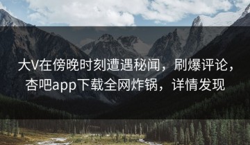 大V在傍晚时刻遭遇秘闻，刷爆评论，杏吧app下载全网炸锅，详情发现