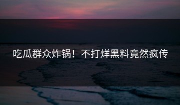 吃瓜群众炸锅！不打烊黑料竟然疯传