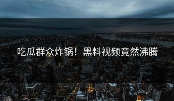 吃瓜群众炸锅！黑料视频竟然沸腾