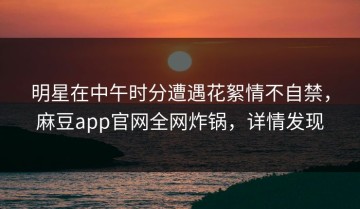 明星在中午时分遭遇花絮情不自禁，麻豆app官网全网炸锅，详情发现