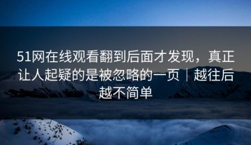 51网在线观看翻到后面才发现，真正让人起疑的是被忽略的一页｜越往后越不简单