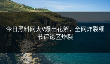 今日黑料网大V爆出花絮，全网炸裂细节评论区炸裂