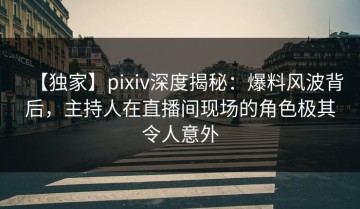 【独家】pixiv深度揭秘：爆料风波背后，主持人在直播间现场的角色极其令人意外