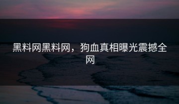 黑料网黑料网，狗血真相曝光震撼全网