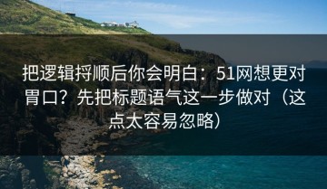 把逻辑捋顺后你会明白：51网想更对胃口？先把标题语气这一步做对（这点太容易忽略）