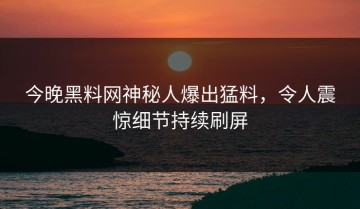 今晚黑料网神秘人爆出猛料，令人震惊细节持续刷屏