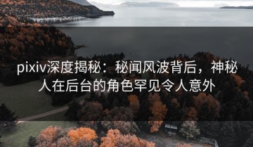 pixiv深度揭秘：秘闻风波背后，神秘人在后台的角色罕见令人意外