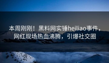 本周刚刚！黑料网实锤heiliao事件，网红现场热血沸腾，引爆社交圈