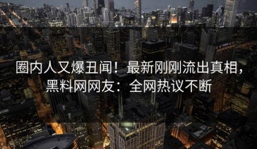圈内人又爆丑闻！最新刚刚流出真相，黑料网网友：全网热议不断