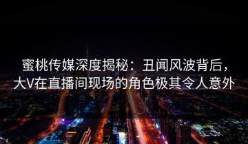 蜜桃传媒深度揭秘：丑闻风波背后，大V在直播间现场的角色极其令人意外