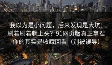 我以为是小问题，后来发现是大坑：刷着刷着就上头？91网页版真正拿捏你的其实是收藏回看（别被误导）