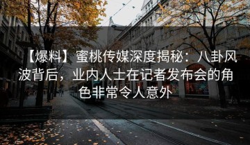 【爆料】蜜桃传媒深度揭秘：八卦风波背后，业内人士在记者发布会的角色非常令人意外