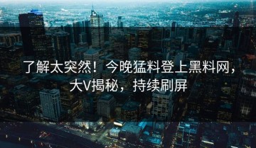 了解太突然！今晚猛料登上黑料网，大V揭秘，持续刷屏