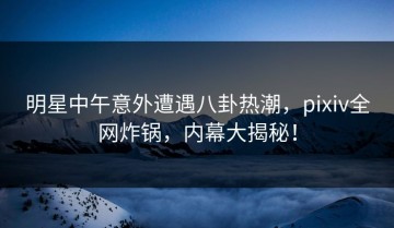 明星中午意外遭遇八卦热潮，pixiv全网炸锅，内幕大揭秘！