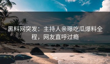 黑料网突发：主持人亲曝吃瓜爆料全程，网友直呼过瘾