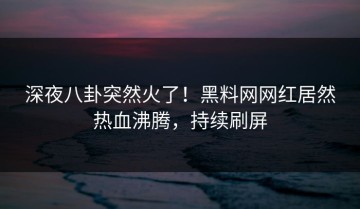 深夜八卦突然火了！黑料网网红居然热血沸腾，持续刷屏