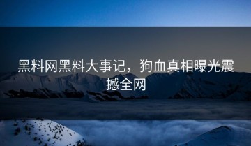 黑料网黑料大事记，狗血真相曝光震撼全网